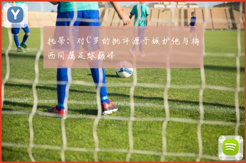 托蒂：对C罗的批评源于嫉妒他与梅西同属足球巅峰