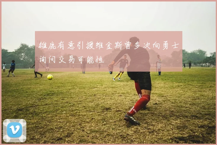 雄鹿有意引援维金斯曾多次向勇士询问交易可能性