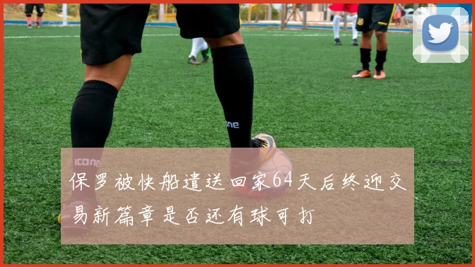 保罗被快船遣送回家64天后终迎交易新篇章是否还有球可打