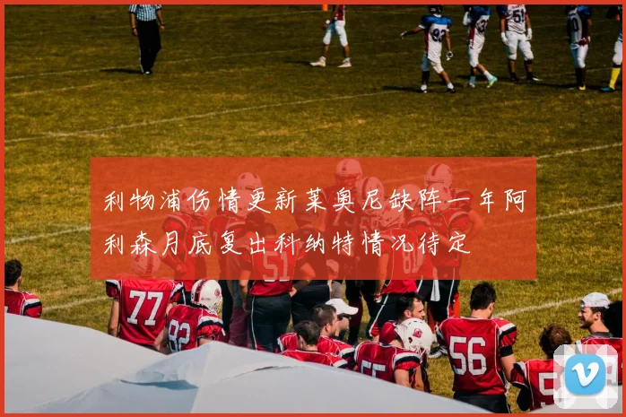 利物浦伤情更新莱奥尼缺阵一年阿利森月底复出科纳特情况待定