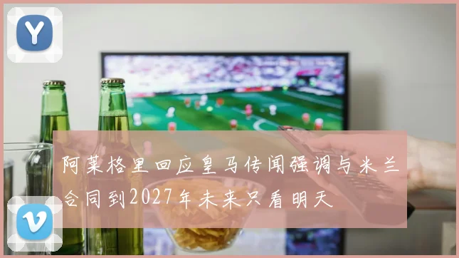 阿莱格里回应皇马传闻强调与米兰合同到2027年未来只看明天