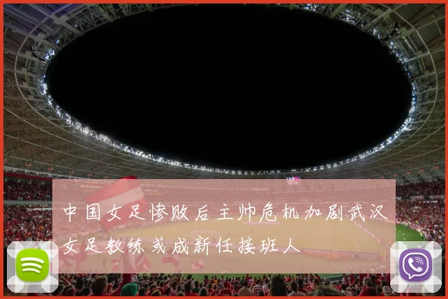 中国女足惨败后主帅危机加剧武汉女足教练或成新任接班人