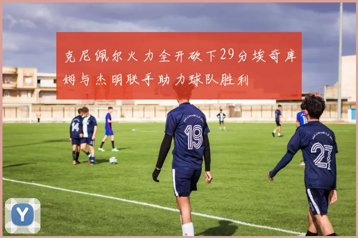 克尼佩尔火力全开砍下29分埃奇库姆与杰明联手助力球队胜利
