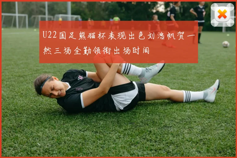 U22国足熊猫杯表现出色刘浩帆贺一然三场全勤领衔出场时间