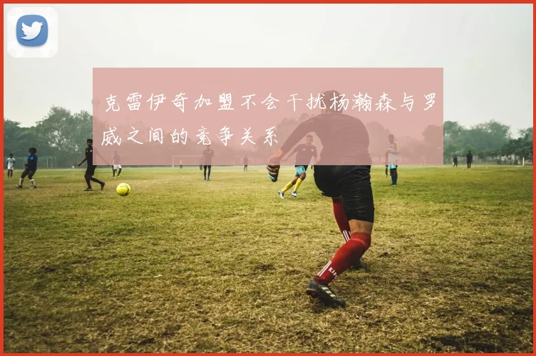 克雷伊奇加盟不会干扰杨瀚森与罗威之间的竞争关系