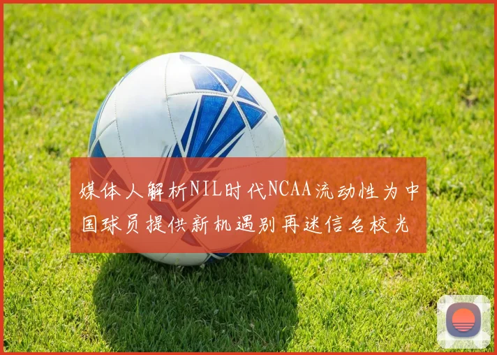 媒体人解析NIL时代NCAA流动性为中国球员提供新机遇别再迷信名校光环
