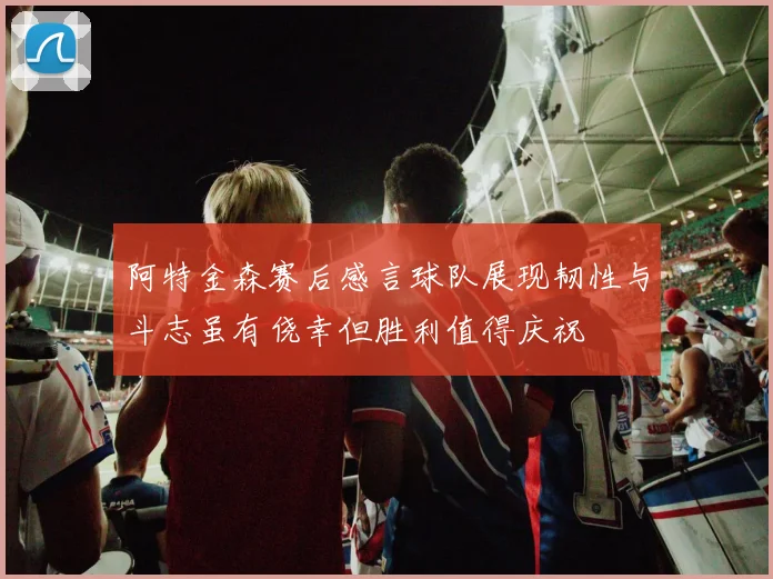 阿特金森赛后感言球队展现韧性与斗志虽有侥幸但胜利值得庆祝