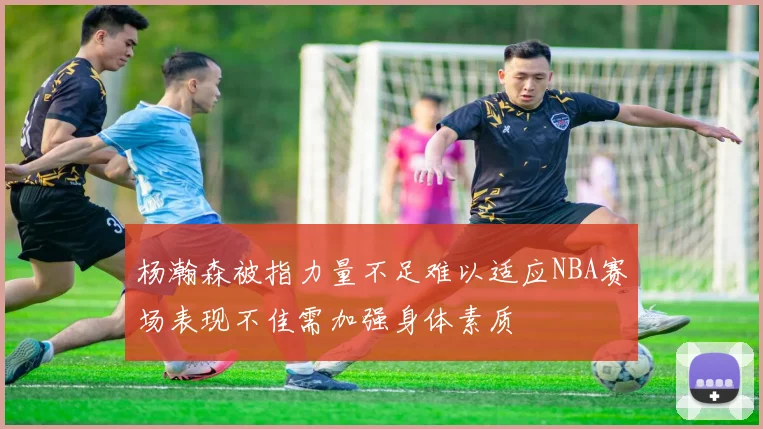 杨瀚森被指力量不足难以适应NBA赛场表现不佳需加强身体素质