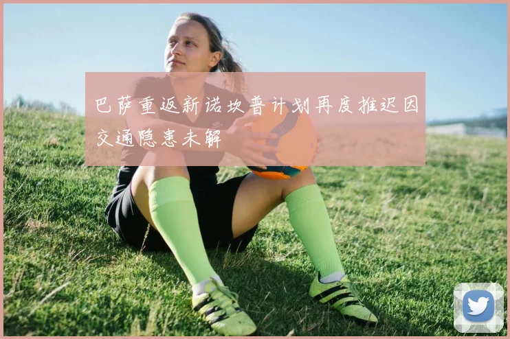 巴萨重返新诺坎普计划再度推迟因交通隐患未解