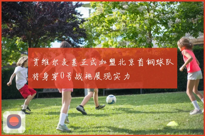 贾维尔麦基正式加盟北京首钢球队将身穿0号战袍展现实力