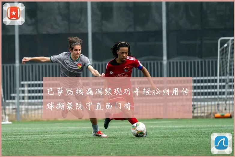 巴萨防线漏洞频现对手轻松利用传球撕裂防守直面门将