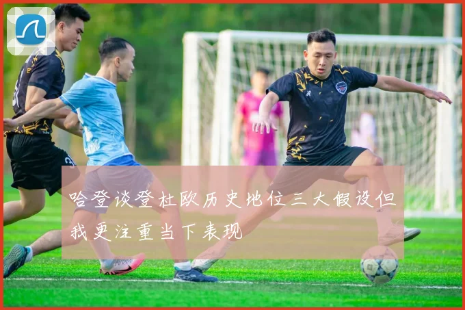 哈登谈登杜欧历史地位三大假设但我更注重当下表现